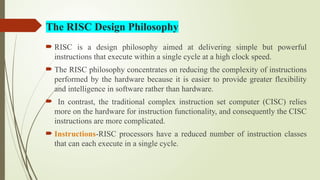 The RISC Design Philosophy
 RISC is a design philosophy aimed at delivering simple but powerful
instructions that execute within a single cycle at a high clock speed.
 The RISC philosophy concentrates on reducing the complexity of instructions
performed by the hardware because it is easier to provide greater flexibility
and intelligence in software rather than hardware.
 In contrast, the traditional complex instruction set computer (CISC) relies
more on the hardware for instruction functionality, and consequently the CISC
instructions are more complicated.
 Instructions-RISC processors have a reduced number of instruction classes
that can each execute in a single cycle.
 