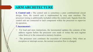 6. Control unit : The control unit is sometimes a pure combinational circuit
design. Here, the control unit is implemented by easy state machine. The
processor timing is additionally included within the control unit. Signals from the
control unit are connected to each component within the processor to supervise
its operation.
7. Incremented :
o For load and store instructions, the incremented updates the contents of the
address register before the processor core reads or writes the next register
value from or to the consecutive memory location.
o The processor core continues the execution of instruction. Only when an
exception or interrupt occurs, the normal execution flow is changed.
ARM ARCHITECTURE
 