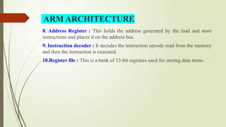 8. Address Register : This holds the address generated by the load and store
instructions and places it on the address bus.
9. Instruction decoder : It decodes the instruction opcode read from the memory
and then the instruction is executed.
10.Register file : This is a bank of 32-bit registers used for storing data items.
ARM ARCHITECTURE
 