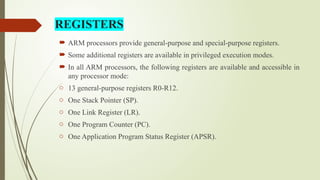 REGISTERS
 ARM processors provide general-purpose and special-purpose registers.
 Some additional registers are available in privileged execution modes.
 In all ARM processors, the following registers are available and accessible in
any processor mode:
o 13 general-purpose registers R0-R12.
o One Stack Pointer (SP).
o One Link Register (LR).
o One Program Counter (PC).
o One Application Program Status Register (APSR).
 