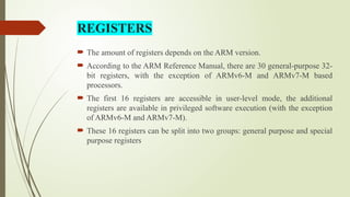  The amount of registers depends on the ARM version.
 According to the ARM Reference Manual, there are 30 general-purpose 32-
bit registers, with the exception of ARMv6-M and ARMv7-M based
processors.
 The first 16 registers are accessible in user-level mode, the additional
registers are available in privileged software execution (with the exception
of ARMv6-M and ARMv7-M).
 These 16 registers can be split into two groups: general purpose and special
purpose registers
REGISTERS
 
