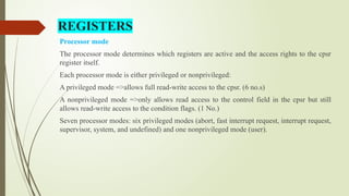 REGISTERS
Processor mode
The processor mode determines which registers are active and the access rights to the cpsr
register itself.
Each processor mode is either privileged or nonprivileged:
A privileged mode =>allows full read-write access to the cpsr. (6 no.s)
A nonprivileged mode =>only allows read access to the control field in the cpsr but still
allows read-write access to the condition flags. (1 No.)
Seven processor modes: six privileged modes (abort, fast interrupt request, interrupt request,
supervisor, system, and undefined) and one nonprivileged mode (user).
 