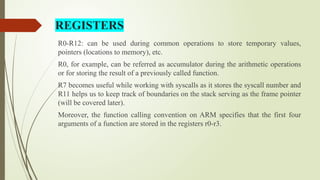 R0-R12: can be used during common operations to store temporary values,
pointers (locations to memory), etc.
R0, for example, can be referred as accumulator during the arithmetic operations
or for storing the result of a previously called function.
R7 becomes useful while working with syscalls as it stores the syscall number and
R11 helps us to keep track of boundaries on the stack serving as the frame pointer
(will be covered later).
Moreover, the function calling convention on ARM specifies that the first four
arguments of a function are stored in the registers r0-r3.
REGISTERS
 