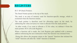R13: SP (Stack Pointer).
The Stack Pointer points to the top of the stack.
The stack is an area of memory used for function-specific storage, which is
reclaimed when the function returns.
The stack pointer is therefore used for allocating space on the stack, by
subtracting the value (in bytes) we want to allocate from the stack pointer.
In other words, if we want to allocate a 32 bit value, we subtract 4 from the
stack pointer. R14: LR (Link Register).
When a function call is made, the Link Register gets updated with a memory
address referencing the next instruction where the function was initiated from.
Doing this allows the program return to the “parent” function that initiated the
“child” function call after the “child” function is finished
REGISTERS
 
