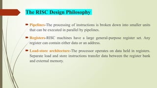  Pipelines-The processing of instructions is broken down into smaller units
that can be executed in parallel by pipelines.
 Registers-RISC machines have a large general-purpose register set. Any
register can contain either data or an address.
 Load-store architecture-The processor operates on data held in registers.
Separate load and store instructions transfer data between the register bank
and external memory.
The RISC Design Philosophy
 