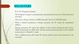 R15: PC (Program Counter).
The Program Counter is automatically incremented by the size of the instruction
executed.
This size is always 4 bytes in ARM state and 2 bytes in THUMB mode.
When a branch instruction is being executed, the PC holds the destination
address.
During execution, PC stores the address of the current instruction plus 8 (two
ARM instructions) in ARM state, and the current instruction plus 4 (two Thumb
instructions) in Thumb(v1) state.
This is different from x86 where PC always points to the next instruction to be
executed.
REGISTERS
 