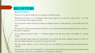 REGISTERS
Banked Registers
These are 20 registers hidden from a program at different times.
When the processor is in a particular mode these registers are activated; (abort mode =>r13_abt,
r14_abt and spsr_abt) (register_mode).
Every processor mode except user mode can change mode by writing directly to the mode bits of the
cpsr.
All processor modes except system mode have a set of associated banked registers that are a subset of
the main 16 registers.
If you change processor mode => a banked register from the new mode will replace an existing
register.
In the interrupt request mode, the instructions you execute still access registers named r13 and r14.
(but the banked registers r13_irq and r14_irq).( r0 to r12)
The user mode registers r13_usr and r14_usr are not affected by the instruction referencing these
registers.
The processor mode can be changed by 1) program that writes directly to the cpsr (in privileged mode)
2)by hardware when the core responds to an exception or interrupt .
 