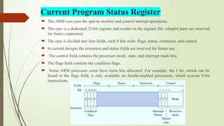 Current Program Status Register
 The ARM core uses the cpsr to monitor and control internal operations.
 The cpsr is a dedicated 32-bit register and resides in the register file. (shaded parts are reserved
for future expansion)
 The cpsr is divided into four fields, each 8 bits wide: flags, status, extension, and control.
 In current designs the extension and status fields are reserved for future use.
 The control field contains the processor mode, state, and interrupt mask bits.
 The flags field contains the condition flags.
 Some ARM processor cores have extra bits allocated. For example, the J bit, which can be
found in the flags field, is only available on Jazelle-enabled processors, which execute 8-bit
instructions.
 