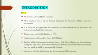 History
 ARM means Advanced RISC Machines.
 ARM machines have a 32-bit Reduced Instruction Set Computer (RISC) Load Store
Architecture.
 It is first RISC microprocessor for commercial use and market-leader for low power and
cost-sensitive embedded applications..
 The processor originated in England in 1984.
 At its inception ARM stood for Acorn RISC Machine.
 The first ARM reliant systems include the Acorn : BBC Micro, Masters and the Archimedes.
During this early period they were used mostly for British educational systems and therefore,
were not widely available or known outside England.
 However in 1987 the ARM became the first commercial RISC processor.
INTRODUCTION
 