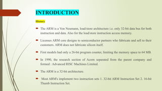 History
 The ARM is a Von Neumann, load/store architecture i.e. only 32-bit data bus for both
instruction and data. Also for the load/store instruction access memory.
 Licenses ARM core designs to semiconductor partners who fabricate and sell to their
customers. ARM does not fabricate silicon itself.
 First models had only a 26-bit program counter, limiting the memory space to 64 MB.
 In 1990, the research section of Acorn separated from the parent company and
formed : Advanced RISC Machines Limited.
 The ARM is a 32-bit architecture.
 Most ARM's implement two instruction sets 1. 32-bit ARM Instruction Set 2. 16-bit
Thumb Instruction Set.
INTRODUCTION
 