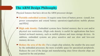 Physical features that have driven the ARM processor design:
 Portable embedded systems: It require some form of battery power. -(small, low
power consumption and extend battery operation)-(applications mobile phones
and PDA)
 High code density: Embedded systems have limited memory due to cost and/or
physical size restrictions. (High code density is useful for applications that have
limited on-board memory, such as mobile phones and mass storage devices. -In
addition, embedded systems are price sensitive and use slow and low-cost
memory devices.
 Reduce the area of the die: For a single-chip solution, the smaller the area used
by the embedded processor, the more available space for specialized peripherals.
Reduces the cost of the design and manufacturing since fewer discrete chips are
required for the end product.
The ARM Design Philosophy
 