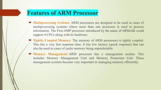 Features of ARM Processor
 Multiprocessing Systems: ARM processors are designed to be used in cases of
multiprocessing systems where more than one processor is used to process
information. The First AMP processor introduced by the name of ARMv6K could
support 4 CPUs along with its hardware.
 Tightly Coupled Memory: The memory of ARM processors is tightly coupled.
This has a very fast response time. It has low latency (quick response) that can
also be used in cases of cache memory being unpredictable.
 Memory Management: ARM processor has a management section. This
includes Memory Management Unit and Memory Protection Unit. These
management systems become very important in managing memory efficiently.
 