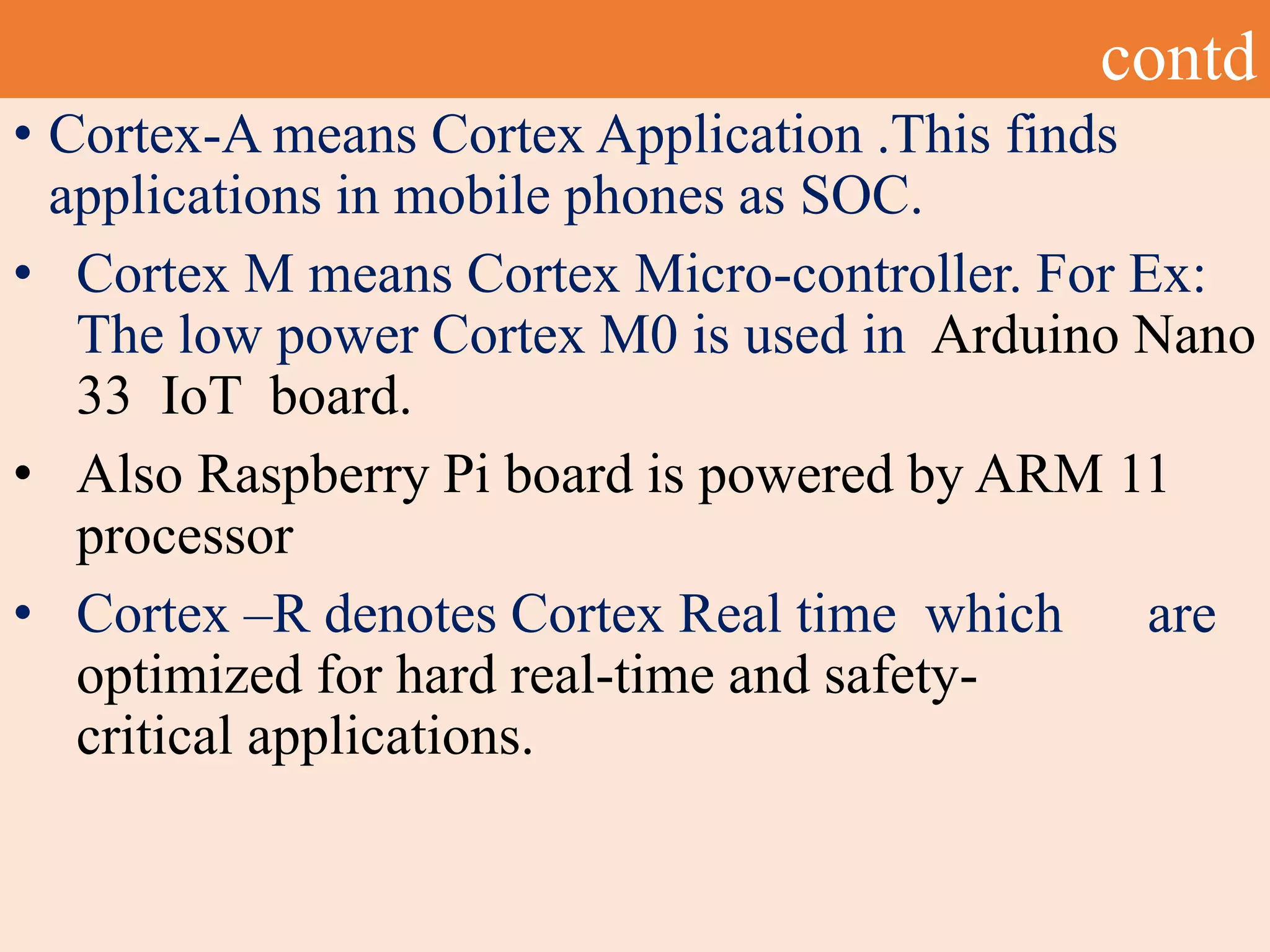contd
• Cortex-A means Cortex Application .This finds
applications in mobile phones as SOC.
• Cortex M means Cortex Micro-controller. For Ex:
The low power Cortex M0 is used in Arduino Nano
33 IoT board.
• Also Raspberry Pi board is powered by ARM 11
processor
• Cortex –R denotes Cortex Real time which are
optimized for hard real-time and safety-
critical applications.
 