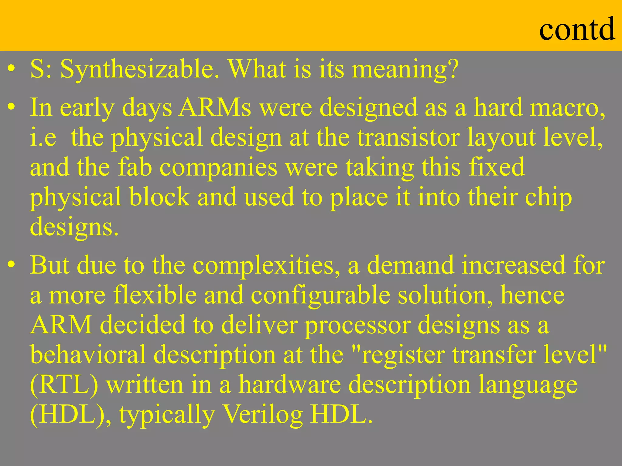 contd
• S: Synthesizable. What is its meaning?
• In early days ARMs were designed as a hard macro,
i.e the physical design at the transistor layout level,
and the fab companies were taking this fixed
physical block and used to place it into their chip
designs.
• But due to the complexities, a demand increased for
a more flexible and configurable solution, hence
ARM decided to deliver processor designs as a
behavioral description at the "register transfer level"
(RTL) written in a hardware description language
(HDL), typically Verilog HDL.
 