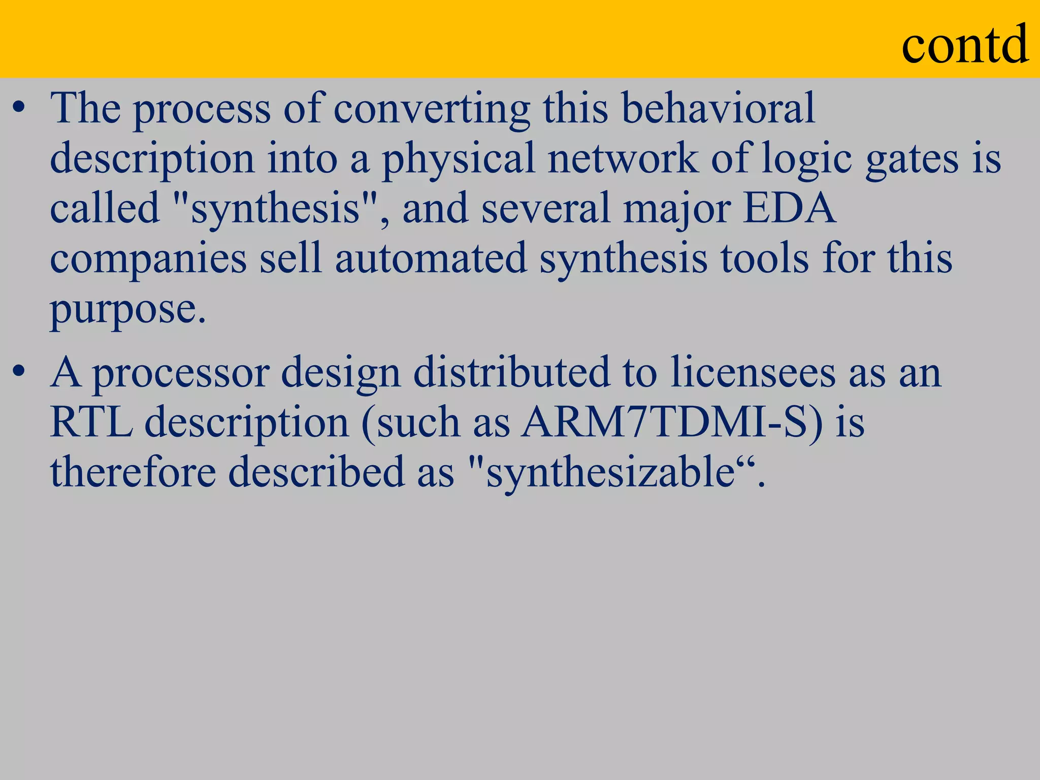 contd
• The process of converting this behavioral
description into a physical network of logic gates is
called "synthesis", and several major EDA
companies sell automated synthesis tools for this
purpose.
• A processor design distributed to licensees as an
RTL description (such as ARM7TDMI-S) is
therefore described as "synthesizable“.
 