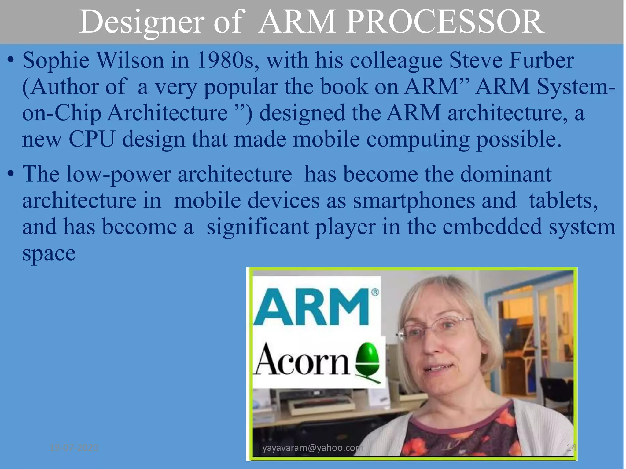 Designer of ARM PROCESSOR
• Sophie Wilson in 1980s, with his colleague Steve Furber
(Author of a very popular the book on ARM” ARM System-
on-Chip Architecture ”) designed the ARM architecture, a
new CPU design that made mobile computing possible.
• The low-power architecture has become the dominant
architecture in mobile devices as smartphones and tablets,
and has become a significant player in the embedded system
space
19-07-2020 yayavaram@yahoo.com 14
 