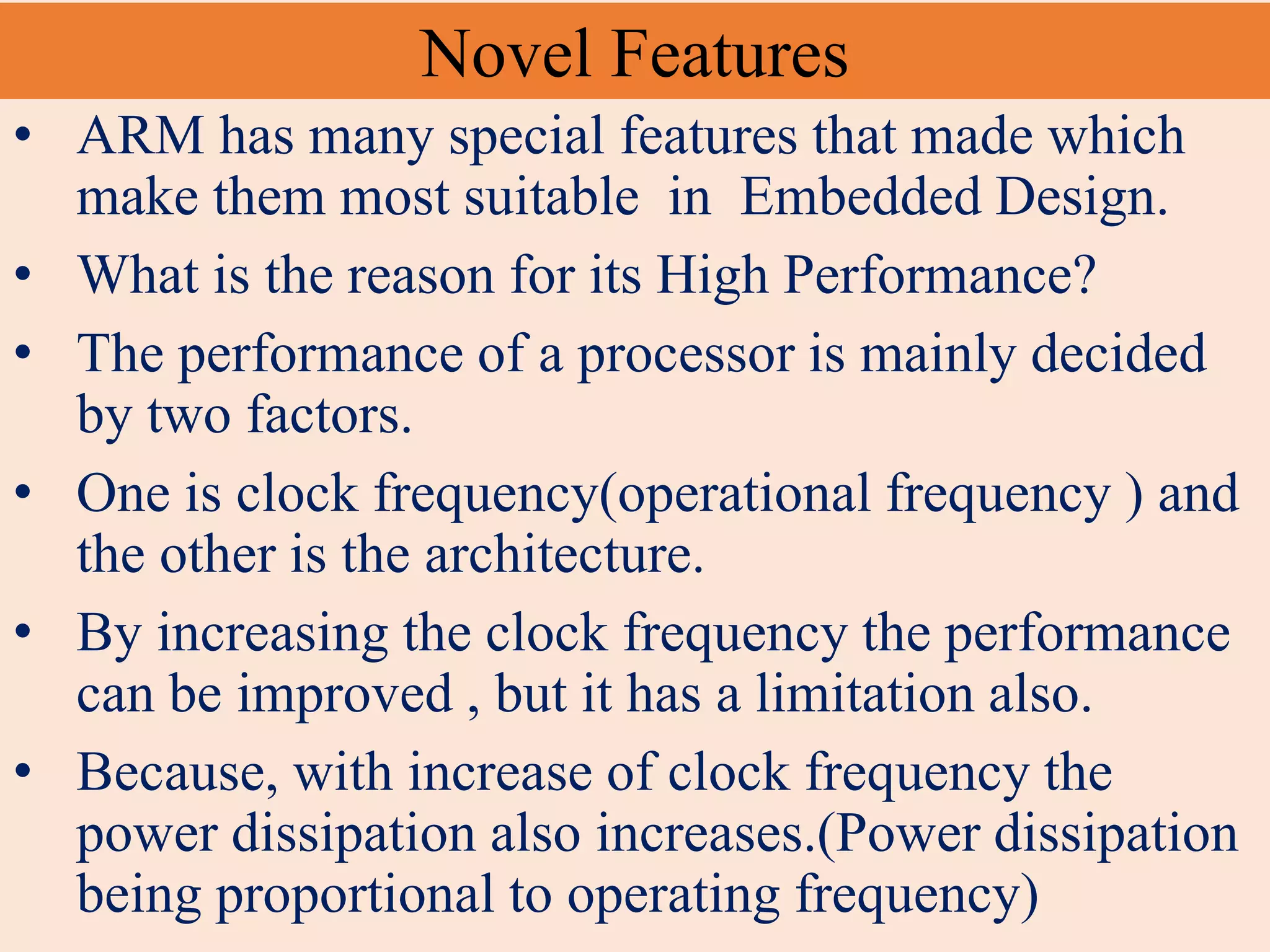 Novel Features
• ARM has many special features that made which
make them most suitable in Embedded Design.
• What is the reason for its High Performance?
• The performance of a processor is mainly decided
by two factors.
• One is clock frequency(operational frequency ) and
the other is the architecture.
• By increasing the clock frequency the performance
can be improved , but it has a limitation also.
• Because, with increase of clock frequency the
power dissipation also increases.(Power dissipation
being proportional to operating frequency)
 