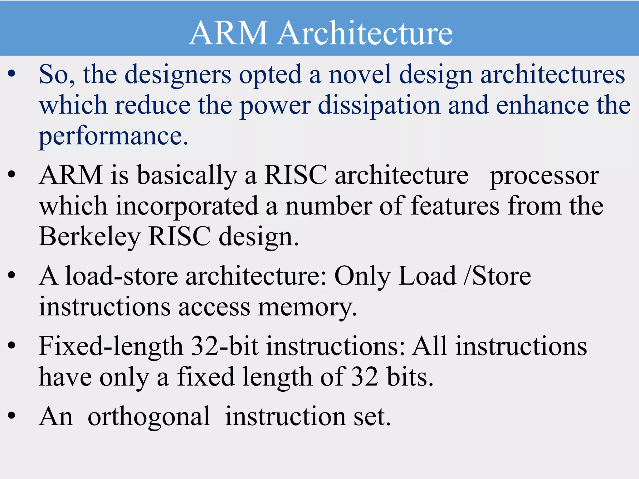 ARM Architecture
• So, the designers opted a novel design architectures
which reduce the power dissipation and enhance the
performance.
• ARM is basically a RISC architecture processor
which incorporated a number of features from the
Berkeley RISC design.
• A load-store architecture: Only Load /Store
instructions access memory.
• Fixed-length 32-bit instructions: All instructions
have only a fixed length of 32 bits.
• An orthogonal instruction set.
 