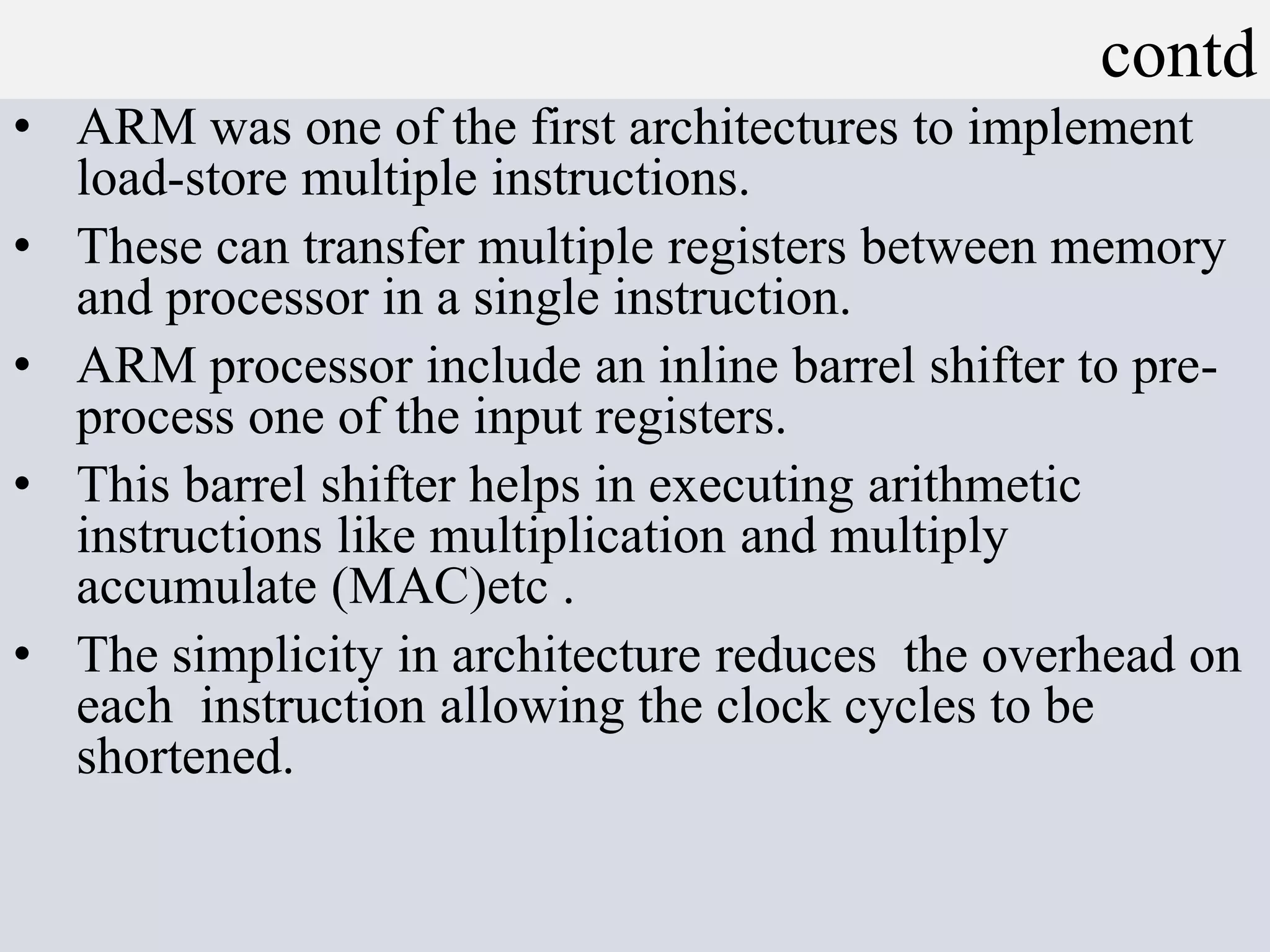 contd
• ARM was one of the first architectures to implement
load-store multiple instructions.
• These can transfer multiple registers between memory
and processor in a single instruction.
• ARM processor include an inline barrel shifter to pre-
process one of the input registers.
• This barrel shifter helps in executing arithmetic
instructions like multiplication and multiply
accumulate (MAC)etc .
• The simplicity in architecture reduces the overhead on
each instruction allowing the clock cycles to be
shortened.
 