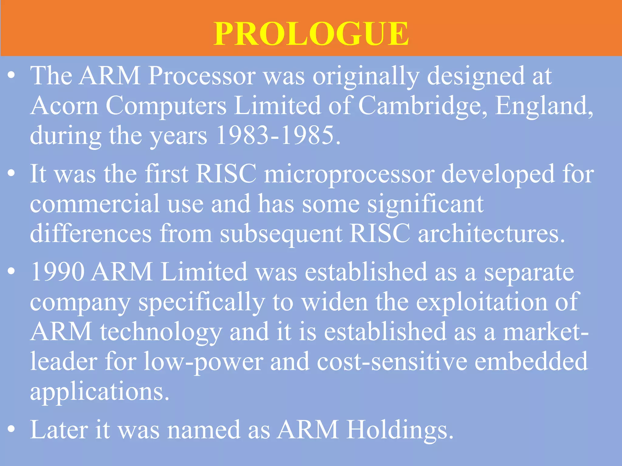 PROLOGUE
• The ARM Processor was originally designed at
Acorn Computers Limited of Cambridge, England,
during the years 1983-1985.
• It was the first RISC microprocessor developed for
commercial use and has some significant
differences from subsequent RISC architectures.
• 1990 ARM Limited was established as a separate
company specifically to widen the exploitation of
ARM technology and it is established as a market-
leader for low-power and cost-sensitive embedded
applications.
• Later it was named as ARM Holdings.
 