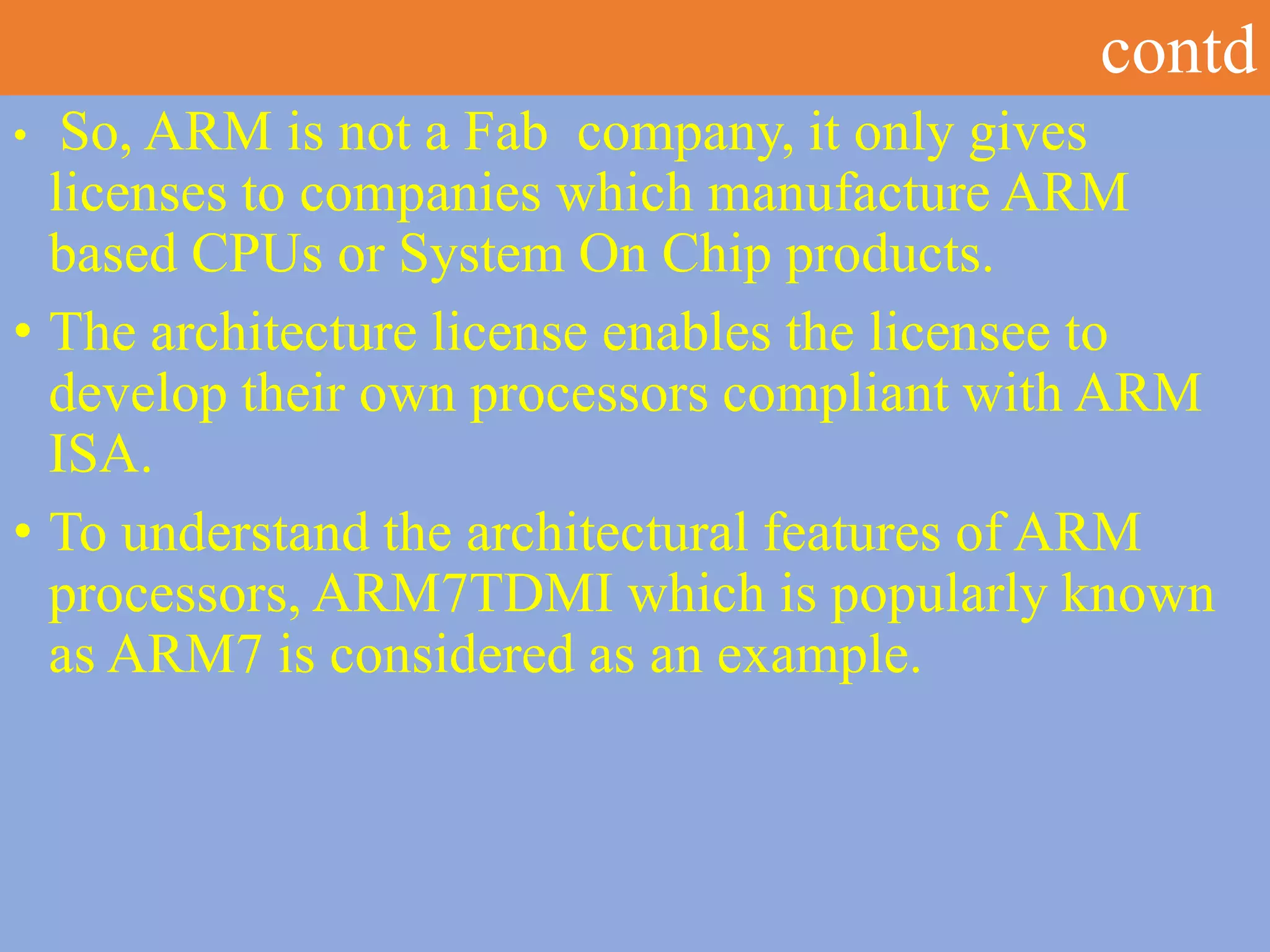 contd
• So, ARM is not a Fab company, it only gives
licenses to companies which manufacture ARM
based CPUs or System On Chip products.
• The architecture license enables the licensee to
develop their own processors compliant with ARM
ISA.
• To understand the architectural features of ARM
processors, ARM7TDMI which is popularly known
as ARM7 is considered as an example.
 