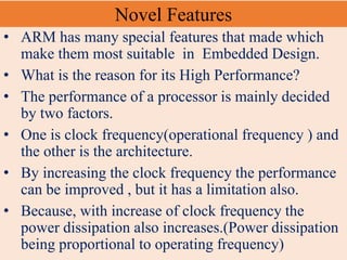Novel Features
• ARM has many special features that made which
make them most suitable in Embedded Design.
• What is the reason for its High Performance?
• The performance of a processor is mainly decided
by two factors.
• One is clock frequency(operational frequency ) and
the other is the architecture.
• By increasing the clock frequency the performance
can be improved , but it has a limitation also.
• Because, with increase of clock frequency the
power dissipation also increases.(Power dissipation
being proportional to operating frequency)
 