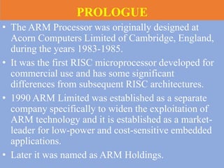 PROLOGUE
• The ARM Processor was originally designed at
Acorn Computers Limited of Cambridge, England,
during the years 1983-1985.
• It was the first RISC microprocessor developed for
commercial use and has some significant
differences from subsequent RISC architectures.
• 1990 ARM Limited was established as a separate
company specifically to widen the exploitation of
ARM technology and it is established as a market-
leader for low-power and cost-sensitive embedded
applications.
• Later it was named as ARM Holdings.
 