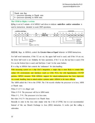 Dr.Y.NarasimhaMurthyPh.D
yayavaram@yahoo.com
12
T
Thumb state flag:
1 = processor operating in Thumb state
0 = processor operating in ARM state.
The CPSR in Higher versions
Q flag is set in E variants of of ARMv5 and above to indicate underflow and/or saturation is
used in instructions intended to assist DSP operations.
GE[3:0] flags, in ARMv6, control the Greater than or Equal behavior in SIMD instructions.
For half word instructions, if bits 3:2 are set, the upper half word is used; and if bits 1:0 are set,
the lower half word is set. Similarly, for byte operations, if bit 3 is set, the top byte is used; if bit
0 is set, the bottom byte is used; and bits/bytes 2 and 1 in the same fashion.
E: is a flag in ARMv6 that controls the 'endianness' for data handling.
With increasing system on a chip (SoC) integration, a single chip is more likely to contain little-
endian OS environments and interfaces (such as USB, PCI), but with bigendiandata (TCP/IP
packets, MPEG streams). With ARMv6, support for mixed-endiansystems has been improved.
As a result, handling data in mixed-endian systems under ARMv6 is far more efficient.
The ARM added the J bit to the CPSR .The J bit records whether the processor is in Java, ARM
or Thumb state.
When J=1,T=1 it is illegal and
When J=T=0 The processor will be in ARM mode
When J=1, T=0 , The processor is in Java state.
But when J=0, T=1 the processor is in Thumb State.
Basically to enter in the Java state simply write the J bit of CPSR, but it is not recommended.
Instead of this use Branch Exchange to Java (BXJ) instruction. It works just like calling a
subroutine.
 