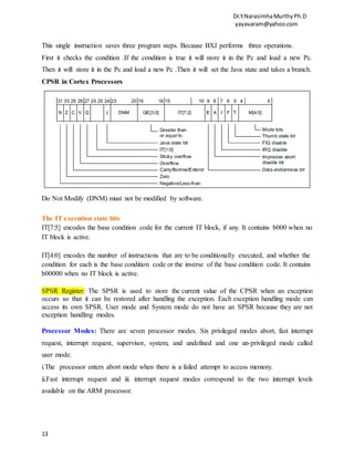 Dr.Y.NarasimhaMurthyPh.D
yayavaram@yahoo.com
13
This single instruction saves three program steps. Because BXJ performs three operations.
First it checks the condition .If the condition is true it will store it in the Pc and load a new Pc.
Then it will store it in the Pc and load a new Pc .Then it will set the Java state and takes a branch.
CPSR in Cortex Processors
Do Not Modify (DNM) must not be modified by software.
The IT execution state bits
IT[7:5] encodes the base condition code for the current IT block, if any. It contains b000 when no
IT block is active.
IT[4:0] encodes the number of instructions that are to be conditionally executed, and whether the
condition for each is the base condition code or the inverse of the base condition code. It contains
b00000 when no IT block is active.
SPSR Register: The SPSR is used to store the current value of the CPSR when an exception
occurs so that it can be restored after handling the exception. Each exception handling mode can
access its own SPSR. User mode and System mode do not have an SPSR because they are not
exception handling modes.
Processor Modes: There are seven processor modes. Six privileged modes abort, fast interrupt
request, interrupt request, supervisor, system, and undefined and one un-privileged mode called
user mode.
i.The processor enters abort mode when there is a failed attempt to access memory.
ii.Fast interrupt request and iii. interrupt request modes correspond to the two interrupt levels
available on the ARM processor.
 