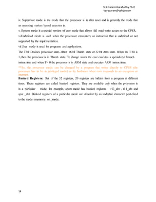 Dr.Y.NarasimhaMurthyPh.D
yayavaram@yahoo.com
14
iv. Supervisor mode is the mode that the processor is in after reset and is generally the mode that
an operating system kernel operates in.
v. System mode is a special version of user mode that allows full read-write access to the CPSR.
vi.Undefined mode is used when the processor encounters an instruction that is undefined or not
supported by the implementation.
vii.User mode is used for programs and applications.
The T bit Decides processor state, either 16 bit Thumb state or 32 bit Arm state. When the T bit is
1, then the processor is in Thumb state. To change states the core executes a specialized branch
instruction and when T= 0 the processor is in ARM state and executes ARM instructions.
**So, the processor mode can be changed by a program that writes directly to CPSR (the
processor has to be in privileged mode) or by hardware when core responds to an exception or
interrupt.
Banked Registers: Out of the 32 registers, 20 registers are hidden from a program at different
times. These registers are called banked registers. They are available only when the processor is
in a particular mode; for example, abort mode has banked registers r13_abt , r14_abt and
spsr _abt. Banked registers of a particular mode are denoted by an underline character post-fixed
to the mode mnemonic or _mode.
 