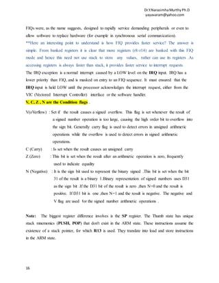 Dr.Y.NarasimhaMurthyPh.D
yayavaram@yahoo.com
16
FIQs were, as the name suggests, designed to rapidly service demanding peripherals or even to
allow software to replace hardware (for example in synchronous serial communication).
**Here an interesting point to understand is how FIQ provides faster service? The answer is
simple. From banked registers it is clear that more registers (r8-r14) are banked with this FIQ
mode and hence this need not use stack to store any values, rather can use its registers .As
accessing registers is always faster than stack, it provides faster service to interrupt requests.
The IRQ exception is a normal interrupt caused by a LOW level on the IRQ input. IRQ has a
lower priority than FIQ, and is masked on entry to an FIQ sequence. It must ensured that the
IRQ input is held LOW until the processor acknowledges the interrupt request, either from the
VIC (Vectored Interrupt Controller) interface or the software handler.
V, C, Z , N are the Condition flags .
V(oVerflow) : Set if the result causes a signed overflow. This flag is set whenever the result of
a signed number operation is too large, causing the high order bit to overflow into
the sign bit. Generally carry flag is used to detect errors in unsigned arithmetic
operations while the overflow is used to detect errors in signed arithmetic
operations.
C (Carry) : Is set when the result causes an unsigned carry
Z (Zero) : This bit is set when the result after an arithmetic operation is zero, frequently
used to indicate equality
N (Negative) : It is the sign bit used to represent the binary signed .This bit is set when the bit
31 of the result is a binary 1.Binary representation of signed numbers uses D31
as the sign bit .If the D31 bit of the result is zero ,then N=0 and the result is
positive. If D31 bit is one ,then N=1 and the result is negative. The negative and
V flag are used for the signed number arithmetic operations .
Note: The biggest register difference involves is the SP register. The Thumb state has unique
stack mnemonics (PUSH, POP) that don't exist in the ARM state. These instructions assume the
existence of a stack pointer, for which R13 is used. They translate into load and store instructions
in the ARM state.
 