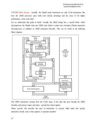 Dr.Y.NarasimhaMurthyPh.D
yayavaram@yahoo.com
17
THUMB Mode Secrets : Actually the Thumb mode instructions are only 16-bit instructions. But
how the ARM processor gives both code density advantage and the same 32 bit higher
performance at the same time?
Let us understand this point in detail. Actually the ARM design has a special block which
decompresses the Thumb code into ARM code before it enters into execution (Thumb instruction
decompressor) in addition to ARM instruction Decoder. This can be found in the following
Block diagram.
The ARM instructions arriving from the Fetch stage of the pipe line pass through the ARM
decoder, and activate major and minor opcode bit control signals.
Major opcode bits describe the type of instructions to execute while minor bits specify
instruction details such as the registers or operand specified.
 