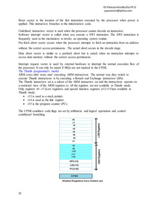 Dr.Y.NarasimhaMurthyPh.D
yayavaram@yahoo.com
22
Reset vector is the location of the first instruction executed by the processor when power is
applied. This instruction branches to the initialization code.
Undefined instruction vector is used when the processor cannot decode an instruction.
Software interrupt vector is called when you execute a SWI instruction. The SWI instruction is
frequently used as the mechanism to invoke an operating system routine.
Pre-fetch abort vector occurs when the processor attempts to fetch an instruction from an address
without the correct access permissions. The actual abort occurs in the decode stage.
Data abort vector is similar to a prefetch abort but is raised when an instruction attempts to
access data memory without the correct access permissions.
Interrupt request vector is used by external hardware to interrupt the normal execution flow of
the processor. It can only be raised if IRQs are not masked in the CPSR.
The Thumb programmer's model
ARM cores after reset, start executing ARM instructions. The normal way they switch to
execute Thumb instructions is by executing a Branch and Exchange instruction (BX).
The Thumb instruction set is a subset of the ARM instruction set and the instructions operate on
a restricted view of the ARM registers.i.e all the registers are not available in Thumb mode.
Only registers r0 –r7 (Low registers) and special function registers (r13-r15)are available in
Thumb mode.
 r13 is used as a stack pointer.
 r14 is used as the link register.
 r15 is the program counter (PC).
The CPSR condition code flags are set by arithmetic and logical operations and control
conditional branching.
 