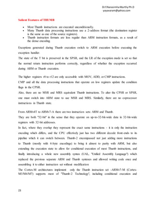 Dr.Y.NarasimhaMurthyPh.D
yayavaram@yahoo.com
23
Salient Features of THUMB
 Most Thumb instructions are executed unconditionally.
 Many Thumb data processing instructions use a 2-address format (the destination register
is the same as one of the source registers).
 Thumb instruction formats are less regular than ARM instruction formats, as a result of
the dense encoding.
Exceptions generated during Thumb execution switch to ARM execution before executing the
exception handler.
The state of the T bit is preserved in the SPSR, and the LR of the exception mode is set so that
the normal return instruction performs correctly, regardless of whether the exception occurred
during ARM or Thumb execution.
The higher registers r8 to r12 are only accessible with MOV, ADD, or CMP instructions.
CMP and all the data processing instructions that operate on low registers update the condition
flags in the CPSR.
Also, there are no MSR and MRS equivalent Thumb instructions. To alter the CPSR or SPSR,
one must switch into ARM state to use MSR and MRS. Similarly, there are no coprocessor
instructions in Thumb state.
From ARMv4T to ARMv7-A there are two instruction sets: ARM and Thumb.
They are both "32-bit" in the sense that they operate on up-to-32-bit-wide data in 32-bit-wide
registers with 32-bit addresses.
In fact, where they overlap they represent the exact same instructions - it is only the instruction
encoding which differs, and the CPU effectively just has two different decode front-ends to its
pipeline which it can switch between. Thumb-2 encompassed not just adding more instructions
to Thumb (mostly with 4-byte encodings) to bring it almost to parity with ARM, but also
extending the execution state to allow for conditional execution of most Thumb instructions, and
finally introducing a whole new assembly syntax (UAL, "Unified Assembly Language") which
replaced the previous separate ARM and Thumb syntaxes and allowed writing code once and
assembling it to either instruction set without modification
The Cortex-M architectures implement only the Thumb instruction set -ARMv7-M (Cortex-
M3/M4/M7) supports most of "Thumb-2 Technology", including conditional execution and
 