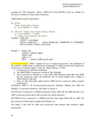 Dr.Y.NarasimhaMurthyPh.D
yayavaram@yahoo.com
24
encodings for VFP instructions, whereas ARMv6-M (Cortex-M0/M0+) only uses Thumb-2 in
the form of a handful of 4-byte system instructions.
ARM-Thumb transfer instructions:
(i). BX Rm
Thumb version branch exchange
pc = Rm & 0xfffffffe, T = Rm[0]
(ii). BLX Rm ; Thumb version branch exchange with link
pc = Rm & 0xfffffffe, T = Rm[0]
lr = address of next instruction after BLX+1
Example1: ARM code
CODE32 ; word aligned
LDR r0, =thumbCode+1 address (thumbCode)= 0x00009000 ; r0 = 0x00009001
BLX r0 ; branch to Thumb code & mode
Example 2: Thumb code
CODE16 ; halfword aligned
Thumb Code
ADD r1, #1
BX lr ; branch to ARM code & mode
Co-Processor Interface: ARM 7 supports for up to 16 logical Coprocessors. The introduction of
this concept is mainly aimed at improving the performance of ARM processor.Each coprocessor
can have up to 16 private registers of any size without limiting to 32 bits.
 Co-processors use load/store architecture.
 The ARM7TDMI Co-processor is based on “Bus Watching”
 The Co-processor is attached to a a bus where ARM instruction stream flows into ARM
and the coprocessor copies the instructions into an internal pipeline that is similar to
ARM instruction pipe line.
 There are three hand shake signals between ARM and the co-processor before execution
of instructions.
(i).CPI(From ARM to all Co-processors):Co-processor instruction. Indicates that ARM has
identified a co-processor instruction and wishes to execute it.
(ii).CPA(From Co-processor to ARM):Co-processor absent, which tells the ARM that there is no
ARM co-processor present that is able to execute the current instruction.
(iii).CPB(From the co-processor to ARM):Co-processor busy signal which tells the ARM that
the co-processor cannot begin executing the instruction set.
The timing is such that the ARM and co-processor must generate their respective signals
automatically.
 