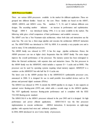 Dr.Y.NarasimhaMurthyPh.D
yayavaram@yahoo.com
25
ARM Processor Families
There are various ARM processors available in the market for different application .These are
grouped into different families based on the core .These families are based on the ARM7,
ARM9, ARM10, and ARM11 cores. The numbers 7, 9, 10, and 11 indicate different core
designs. The ascending number indicates an increase in performance and sophistication.
Though ARM 8 was introduced during 1996, it is no more available in the market. The
following table gives a brief comparison of their performance and available resources.
The ARM7 core has a Von Neumann–style architecture, where both data and instructions use the
same bus. The core has a three-stage pipeline and executes the architecture ARMv4T instruction
set. The ARM7TDMI was introduced in 1995 by ARM. It is currently a very popular core and is
used in many 32-bit embedded processors.
The ARM9 family was released in 1997. It has five stage pipeline architecture. Hence, the
ARM9 processor can run at higher clock frequencies than the ARM7 family. The extra stages
improve the overall performance of the processor. The memory system has been redesigned to
follow the Harvard architecture, with separate data and instruction .buses. The first processor in
the ARM9 family was the ARM920T, which includes a separate D + I cache and an MMU. This
processor can be used by operating systems requiring virtual memory support. ARM922T is a
variation on the ARM920T but with half the D +I cache size.
The latest core in the ARM9 product line is the ARM926EJ-S synthesizable processor core,
announced in 2000. It is designed for use in small portable Java-enabled devices such as 3G
phones and personal digital assistants (PDAs).
The ARM10 was released in 1999. It extends the ARM9 pipeline to six stages. It also supports an
optional vector floating-point (VFP) unit, which adds a seventh stage to the ARM10 pipeline.
The VFP significantly increases floating-point performance and is compliant with the IEEE
754.1985 floating-point standard.
The ARM1136J-S is the ARM11 processor released in the year 2003 and it is designed for high
performance and power efficient applications. ARM1136J-S was the first processor
implementation to execute architecture ARMv6 instructions. It incorporates an eight-stage
pipeline with separate load store and arithmetic pipelines.
In 2004, ARM introduced its new Cortex family of processors.
 