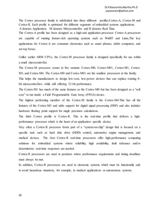 Dr.Y.NarasimhaMurthyPh.D
yayavaram@yahoo.com
26
The Cortex processor family is subdivided into three different profiles.Cortex-A, Cortex-M and
Cortex-R. Each profile is optimized for different segments of embedded systems applications.
A denotes Application, M denotes Microcontroller and R denotes Real Time.
The Cortex-A profile has been designed as a high-end application processor. Cortex-A processors
are capable of running feature-rich operating systems such as WinRT and Linux.The key
applications for Cortex-A are consumer electronics such as smart phones, tablet computers, and
set-top boxes.
Unlike earlier ARM CPUs, the Cortex-M processor family is designed specifically for use within
a small microcontroller.
The Cortex-M processor comes in five variants: Cortex-M0, Cortex-M01, Cortex-M1, Cortex-
M3, and Cortex-M4. The Cortex-M0 and Cortex-M01 are the smallest processors in the family.
This helps the manufacturers to design low-cost, low-power devices that can replace existing 8-
bit microcontrollers while still offering 32-bit performance.
The Cortex-M1 has much of the same features as the Cortex-M0 but has been designed as a “soft
core” to run inside a Field Programmable Gate Array (FPGA) device.
The highest performing member of the Cortex-M family is the Cortex-M4.This has all the
features of the Cortex-M3 and adds support for digital signal processing (DSP) and also includes
hardware floating point support for single precision calculations.
The third Cortex profile is Cortex-R. This is the real-time profile that delivers a high-
performance processor which is the heart of an application specific device.
Very often a Cortex-R processor forms part of a “system-on-chip” design that is focused on a
specific task such as hard disk drive (HDD) control, automotive engine management, and
medical devices. The Arm Cortex-R real-time processors offer high-performance computing
solutions for embedded systems where reliability, high availability, fault tolerance and/or
deterministic real-time responses are needed.
Cortex-R processors are used in products where performance requirements and timing deadlines
must always be met.
In addition, Cortex-R processors are used in electronic systems which must be functionally safe
to avoid hazardous situations, for example, in medical applications or autonomous systems.
 