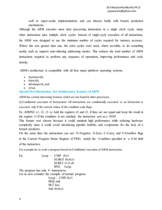 Dr.Y.NarasimhaMurthyPh.D
yayavaram@yahoo.com
3
well to super-scalar implementations and can interact badly with branch prediction
mechanisms.
Although the ARM executes most data processing instructions in a single clock cycle, many
other instructions take multiple clock cycles. Instead of single-cycle execution of all instructions,
the ARM was designed to use the minimum number of cycles required for memory accesses.
Where this was greater than one, the extra cycles were used, where possible, to do something
useful, such as support auto-indexing addressing modes. This reduces the total number of ARM
instructions required to perform any sequence of operations, improving performance and code
density.
ARM's architecture is compatible with all four major platform operating systems:
 SymbianOS,
 PalmOS,
 WindowsCE,and
 Linux.
Special ISA (Instruction Set Architecture) features of ARM
ARM has certain interesting features which are not found in other processors.
(i).Conditional execution of Instructions: All instructions are conditionally executed. i.e an Instruction is
executed only if the current values of the condition code flags.
Ex: ADDNE r1, r2, r3 i.e Add the registers r2 and r3, if they are not equal and keep the result in
the register r1.If the condition is not satisfied, the instruction acts as a NOP.
This feature was chosen because it could maintain high performance while reducing hardware
complexity since it could avoid introducing pipeline bubbles and compensate for the lack of a
branch predictor.
On the same lines the instructions can use: N-Negative, Z-Zero, C-Carry, and V-Overflow flags
in the Current Program Status Register (CPSR) satisfy the Condition specified in a 4-bit field
of the instruction.
For example let us write a program based on Conditional execution of ARM instructions.
Ex: Loop : CMP r0,r1
SUBGT r0,r0,r1
SUBLT r1,r1,r0
BNE Loop.
The program has only 4 –instructions.
Let us now consider the example of normal program.
Loop : CMP r0,r1
BEQ end
BLT less
Sub r0,r0,r1
 