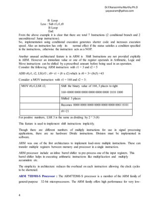 Dr.Y.NarasimhaMurthyPh.D
yayavaram@yahoo.com
4
B Loop
Less : Sub r1,r1,r0
B Loop
End.
From the above example it is clear that there are total 7 Instructions (2 conditional branch and 2
unconditional Jump instructions).
So, implementation using conditional execution generates shorter code and increases execution
speed. Also an instruction has only its normal effect if the status satisfies a condition specified
in the instructions, otherwise the instruction acts as a NOP.
Another unusual architectural feature is in ARM is Shift Instructions are not provided explicitly
in ARM. However an immediate value or one of the register operands in Arithmetic, Logic and
Move instructions can be shifted by a prescribed amount before being used in an operation.
Consider the following ARM instruction with r1 = 3 and r2 = 5
ADD r0,r1, r2, LSL#3 ; r0= r1 + (8 x r2) which is r0 = 3+ (8x5) =43
Consider a MOV instruction with r1 = 168 and r2 = 3:
MOV r0,r1,LSR r2; Shift the binary value of 168, 3 places to right
168=0000 0000 0000 0000 0000 0000 1010 1000
Shifted 3 places
Becomes 0000 0000 0000 0000 0000 0000 0001 0101
r0:=21
For positive numbers, LSR 3 is the same as dividing by 2 ^ 3 (8)
This feature is used to implement shift instructions implicitly.
Though there are different numbers of multiply instructions for use in signal processing
applications, there are no hardware Divide instructions. Division must be implemented in
software.
ARM was one of the first architectures to implement load-store multiple instructions. These can
transfer multiple registers between memory and processor in a single instruction.
ARM processor include an inline barrel shifter to pre-process one of the input registers. This
barrel shifter helps in executing arithmetic instructions like multiplication and multiply
accumulate etc.
The simplicity in architecture reduces the overhead on each instruction allowing the clock cycles
to be shortened.
ARM 7TDMI-S Processor : The ARM7TDMI-S processor is a member of the ARM family of
general-purpose 32-bit microprocessors. The ARM family offers high performance for very low-
 