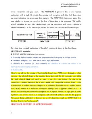Dr.Y.NarasimhaMurthyPh.D
yayavaram@yahoo.com
5
power consumption and gate count. The ARM7TDMI-S processor has a Von Neumann
architecture, with a single 32-bit data bus carrying both instructions and data. Only load, store,
and swap instructions can access data from memory. The ARM7TDMI-S processor uses a three
stage pipeline to increase the speed of the flow of instructions to the processor. This enables
several operations to take place simultaneously, and the processing, and memory systems to
operate continuously. In the three-stage pipeline the instructions are executed in three stages.
The three stage pipelined architecture of the ARM7 processor is shown in the above figure.
ARM7TDMIS stands for
T: THUMB MODE(16 bit instruction support)
D for on-chip Debug support, enabling the processor to halt in response to a debug request,
M: enhanced Multiplier, yield a full 64-bit result, high performance
I: Embedded ICE hardware (In Circuit emulator).The Embedded ICE macro cell consists of on-
chip logic to support debug operations.
S: Synthesizable.
[Here let me tell you the meaning of Synthesizable: In early days ARMs were designed as a hard
macro,i.e the physical design at the transistor layout level, and the fab companies were taking
this fixed physical block and used to place it into their chip designs. But due to the
complexities,a demand increased for a more flexible and configurable solution, hence ARM
moveddecided to deliver processor designs as a behavioral description at the "register transfer
level" (RTL) written in a hardware description language (HDL), typically Verilog HDL. The
process of converting this behavioral description into a physical network of logic gates is called
"synthesis", and several major EDA companies sell automated synthesis tools for this purpose.
Aprocessor design distributed to licensees as an RTL description (such as ARM7TDMI-S) is
therefore described as "synthesizable"]
ADDITIONAL FEATURES OF ARM PROCESSORS
 