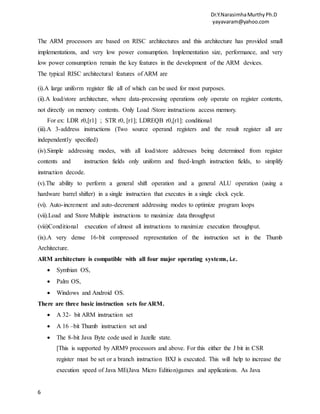 Dr.Y.NarasimhaMurthyPh.D
yayavaram@yahoo.com
6
The ARM processors are based on RISC architectures and this architecture has provided small
implementations, and very low power consumption. Implementation size, performance, and very
low power consumption remain the key features in the development of the ARM devices.
The typical RISC architectural features of ARM are
(i).A large uniform register file all of which can be used for most purposes.
(ii).A load/store architecture, where data-processing operations only operate on register contents,
not directly on memory contents. Only Load /Store instructions access memory.
For ex: LDR r0,[r1] ; STR r0, [r1]; LDREQB r0,[r1]: conditional
(iii).A 3-address instructions (Two source operand registers and the result register all are
independently specified)
(iv).Simple addressing modes, with all load/store addresses being determined from register
contents and instruction fields only uniform and fixed-length instruction fields, to simplify
instruction decode.
(v).The ability to perform a general shift operation and a general ALU operation (using a
hardware barrel shifter) in a single instruction that executes in a single clock cycle.
(vi). Auto-increment and auto-decrement addressing modes to optimize program loops
(vii).Load and Store Multiple instructions to maximize data throughput
(viii)Conditional execution of almost all instructions to maximize execution throughput.
(ix).A very dense 16-bit compressed representation of the instruction set in the Thumb
Architecture.
ARM architecture is compatible with all four major operating systems, i.e.
 Symbian OS,
 Palm OS,
 Windows and Android OS.
There are three basic instruction sets forARM.
 A 32- bit ARM instruction set
 A 16 –bit Thumb instruction set and
 The 8-bit Java Byte code used in Jazelle state.
[This is supported by ARM9 processors and above. For this either the J bit in CSR
register must be set or a branch instruction BXJ is executed. This will help to increase the
execution speed of Java ME(Java Micro Edition)games and applications. As Java
 