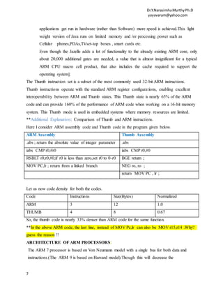 Dr.Y.NarasimhaMurthyPh.D
yayavaram@yahoo.com
7
applications get run in hardware (rather than Software) more speed is achieved.This light
weight version of Java runs on limited memory and /or processing power such as
Cellular phones,PDAs,TVset-top boxes , smart cards etc.
Even though the Jazelle adds a lot of functionality to the already existing ARM core, only
about 20,000 additional gates are needed, a value that is almost insignificant for a typical
ARM CPU macro cell product, that also includes the cache required to support the
operating system].
The Thumb instruction set is a subset of the most commonly used 32-bit ARM instructions.
Thumb instructions operate with the standard ARM register configurations, enabling excellent
interoperability between ARM and Thumb states. This Thumb state is nearly 65% of the ARM
code and can provide 160% of the performance of ARM code when working on a 16-bit memory
system. This Thumb mode is used in embedded systems where memory resources are limited.
**Additional Explanation: Comparison of Thumb and ARM instructions.
Here I consider ARM assembly code and Thumb code in the program given below.
ARM Assembly Thumb Assembly
.abs ; return the absolute value of integer parameter .abs
iabs CMP r0,#r0 iabs CMP r0,#0
RSBLT r0,r0,#0;if r0 is less than zero,set r0 to 0-r0 BGE return ;
MOV PC,lr ; return from a linked branch NEG ro, ro ;
return MOV PC , lr ;
Let us now code density for both the codes.
Code Instructions Size(Bytes) Normalized
ARM 3 12 1.0
THUMB 4 8 0.67
So, the thumb code is nearly 33% denser than ARM code for the same function.
**In the above ARM code, the last line, instead of MOV Pc,lr can also be MOV r15,r14 .Why?
guess the reason !!
ARCHITECTURE OF ARM PROCESSORS:
The ARM 7 processor is based on Von Neumann model with a single bus for both data and
instructions.(The ARM 9 is based on Harvard model).Though this will decrease the
 