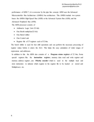 Dr.Y.NarasimhaMurthyPh.D
yayavaram@yahoo.com
8
performance of ARM 7, it is overcome by the pipe line concept. ARM uses the Advanced
Microcontroller Bus Architecture (AMBA) bus architecture. This AMBA include two system
buses: the AMBA High-Speed Bus (AHB) or the Advanced System Bus (ASB), and the
Advanced Peripheral Bus (APB).
The ARM processor consists of
 Arithmetic Logic Unit (32-bit)
 One Booth multiplier(32-bit)
 One Barrel shifter
 One Control unit
 Register file of 37 registers each of 32 bits.
The barrel shifter is used for fast shift operations and can perform the necessary processing of
register values before it enters the ALU. This helps the easy calculation of wider ranges of
expressions and addresses.
In addition to this the ARM also consists of a Program status register of 32 bits, Some
special registers like the instruction register, memory data read and write register and
memory address register ,one Priority encoder which is used in the multiple load and
store instruction to indicate which register in the register file to be loaded or stored and
Multiplexers etc.
 