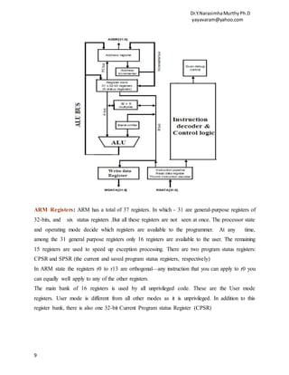 Dr.Y.NarasimhaMurthyPh.D
yayavaram@yahoo.com
9
ARM Registers: ARM has a total of 37 registers. In which - 31 are general-purpose registers of
32-bits, and six status registers .But all these registers are not seen at once. The processor state
and operating mode decide which registers are available to the programmer. At any time,
among the 31 general purpose registers only 16 registers are available to the user. The remaining
15 registers are used to speed up exception processing. There are two program status registers:
CPSR and SPSR (the current and saved program status registers, respectively)
In ARM state the registers r0 to r13 are orthogonal—any instruction that you can apply to r0 you
can equally well apply to any of the other registers.
The main bank of 16 registers is used by all unprivileged code. These are the User mode
registers. User mode is different from all other modes as it is unprivileged. In addition to this
register bank, there is also one 32-bit Current Program status Register (CPSR)
 
