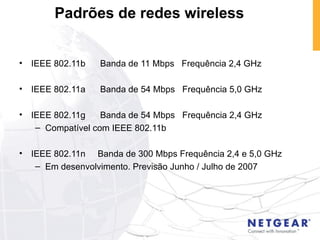 IEEE 802.11b  Banda de 11 Mbps  Frequência 2,4 GHz IEEE 802.11a  Banda de 54 Mbps  Frequência 5,0 GHz IEEE 802.11g  Banda de 54 Mbps  Frequência 2,4 GHz Compatível com IEEE 802.11b IEEE 802.11n  Banda de 300 Mbps Frequência 2,4 e 5,0 GHz Em desenvolvimento. Previsão Junho / Julho de 2007 Padrões de redes wireless 