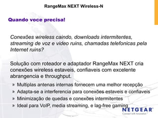 Conexões wireless caindo, downloads intermitentes, streaming de voz e video ruins, chamadas telefonicas pela Internet ruins? Solução com roteador e adaptador RangeMax NEXT cria conexões wireless estaveis, confiaveis com excelente abrangencia e throughput. Multiplas antenas internas fornecem uma melhor recepção  Adapta-se a interferencia para conexões estaveis e confiaveis Minimização de quedas e conexões intermitentes Ideal para VoIP, media streaming, e lag-free gaming RangeMax NEXT Wireless-N Quando voce precisa! 