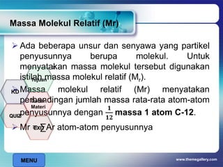 www.themegallery.com
Massa Molekul Relatif (Mr)
 Ada beberapa unsur dan senyawa yang partikel
penyusunnya berupa molekul. Untuk
menyatakan massa molekul tersebut digunakan
istilah massa molekul relatif (Mr).
 Massa molekul relatif (Mr) menyatakan
perbandingan jumlah massa rata-rata atom-atom
penyusunnya dengan
𝟏
𝟏𝟐
massa 1 atom C-12.
 Mr = ∑Ar atom-atom penyusunnya
x
MENU
Tujuan
QUIZ
Daftar
Materi
KD
EXIT
 