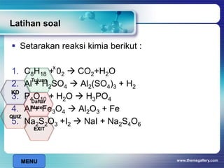 Latihan soal
 Setarakan reaksi kimia berikut :
1. C8H18 + 02  CO2+H2O
2. Al + H2SO4  Al2(SO4)3 + H2
3. P4O10 + H2O  H3PO4
4. Al + Fe3O4  Al2O3 + Fe
5. Na2S2O3 +I2  NaI + Na2S4O6
www.themegallery.com
x
MENU
Tujuan
QUIZ
Daftar
Materi
KD
EXIT
 