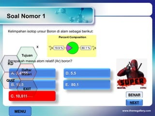 Kelimpahan isotop unsur Boron di alam sebagai berikut:
Berapakah massa atom relatif (Ar) boron?
Soal Nomor 1
www.themegallery.com
BENAR
SALAHNEXT
A. 5,4055
B. 10,5 E. 80,1
C. 10,811
D. 5,5
C. 10,811
x
MENU
Tujuan
QUIZ
Daftar
Materi
KD
EXIT
 