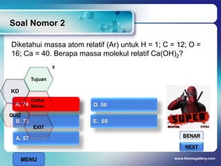 Diketahui massa atom relatif (Ar) untuk H = 1; C = 12; O =
16; Ca = 40. Berapa massa molekul relatif Ca(OH)2?
Soal Nomor 2
www.themegallery.com
BENAR
SALAHNEXT
A. 57
B. 72 E. 69
A. 74 D. 56A. 74
x
MENU
Tujuan
QUIZ
Daftar
Materi
KD
EXIT
 